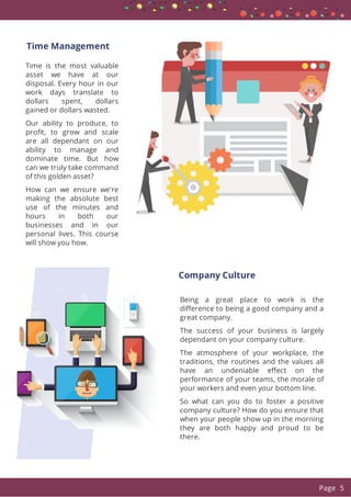  
Time Management
Time is the most valuable
asset we have at our
disposal. Every hour in our
work days translate to
dollars spent, dollars
gained or dollars wasted.
Our ability to produce, to
pro t, to grow and scale
are all dependant on our
ability to manage and
dominate time. But how
can we truly take command
of this golden asset?
How can we ensure we're
making the absolute best
use of the minutes and
hours in both our
businesses and in our
personal lives. This course
will show you how.
 
Company Culture
Being a great place to work is the
di erence to being a good company and a
great company.
The success of your business is largely
dependant on your company culture.
The atmosphere of your workplace, the
traditions, the routines and the values all
have an undeniable e ect on the
performance of your teams, the morale of
your workers and even your bottom line.
So what can you do to foster a positive
company culture? How do you ensure that
when your people show up in the morning
they are both happy and proud to be
there.
  Page 5
 