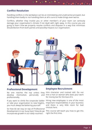 Con ict Resolution
Handling con icts in the workplace can be an intimidating and unattractive prospect, but
handling them badly or not handling them at all is sure to make things even worse.
Con icts, whether they involve you or other member's of your team can seriously
damage your organisation's climate if not dealt with right away. In this course you are
going to learn how we properly resolve con icts and disputes in a way that minimises
dissatisfaction from both parties and possibly impacts our organisation.
Professional Development
No one reaches the top unless they
develop themselves personally and
professionally.
If you want to climb the corporate ladder
or take your organisation to new heights,
you must always be bettering yourself.
So how do we stay on top of Professional
Development in our busy lives? How do we
incorporate growth in our daily routines?
Employee Recruitment
Hire character and trained skill. Do not
hire a man or woman who does your work
for money but for the love of it.
Hiring new employees is one of the most
important responsiblities in your business
and there is very little room for bad
choices here.
This course will teach you how to get this
right the rst time.
  Page 6
 