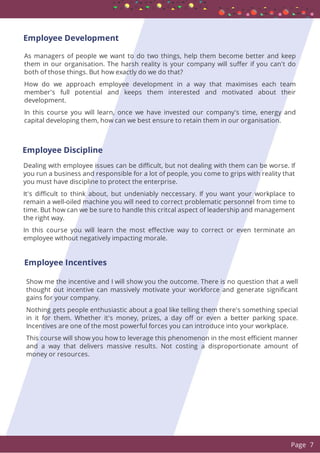 Employee Development
Employee Incentives
Employee Discipline
As managers of people we want to do two things, help them become better and keep
them in our organisation. The harsh reality is your company will su er if you can't do
both of those things. But how exactly do we do that?
How do we approach employee development in a way that maximises each team
member's full potential and keeps them interested and motivated about their
development.
In this course you will learn, once we have invested our company's time, energy and
capital developing them, how can we best ensure to retain them in our organisation.
Dealing with employee issues can be di cult, but not dealing with them can be worse. If
you run a business and responsible for a lot of people, you come to grips with reality that
you must have discipline to protect the enterprise.
It's di cult to think about, but undeniably neccessary. If you want your workplace to
remain a well-oiled machine you will need to correct problematic personnel from time to
time. But how can we be sure to handle this critcal aspect of leadership and management
the right way.
In this course you will learn the most e ective way to correct or even terminate an
employee without negatively impacting morale.
Show me the incentive and I will show you the outcome. There is no question that a well
thought out incentive can massively motivate your workforce and generate signi cant
gains for your company.
Nothing gets people enthusiastic about a goal like telling them there's something special
in it for them. Whether it's money, prizes, a day o or even a better parking space.
Incentives are one of the most powerful forces you can introduce into your workplace.
This course will show you how to leverage this phenomenon in the most e cient manner
and a way that delivers massive results. Not costing a disproportionate amount of
money or resources.
  Page 7
 