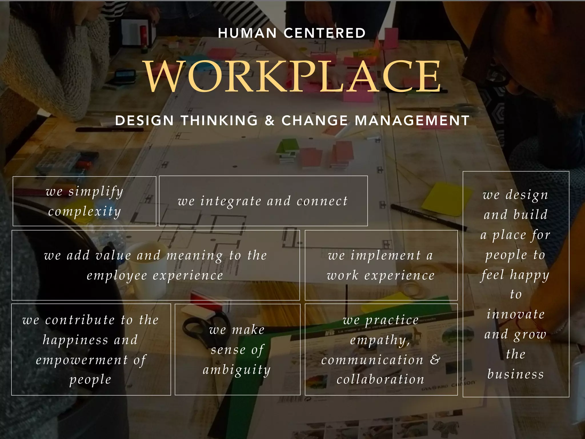 WORKPLACE
DESIGN THINKING & CHANGE MANAGEMENT
HUMAN CENTERED
we simplify
complexity
we make
sense of
ambiguity
we integrate and connect
we add value and meaning to the
employee experience
we implement a
work experience
we contribute to the
happiness and
empowerment of
people
we practice
empathy,
communication &
collaboration
we design
and build
a place for
people to
feel happy
to
innovate
and grow
the
business
 