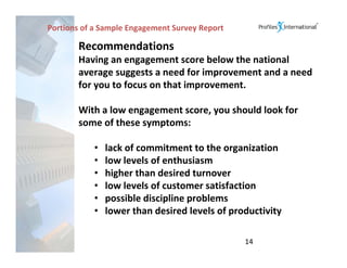 Portions of a Sample Engagement Survey Report

       Recommendations
       Having an engagement score below the national 
       average suggests a need for improvement and a need 
       for you to focus on that improvement.   

       With a low engagement score, you should look for 
       some of these symptoms:

           •   lack of commitment to the organization
           •   low levels of enthusiasm
           •   higher than desired turnover
           •   low levels of customer satisfaction
           •   possible discipline problems
           •   lower than desired levels of productivity

                                                14
 