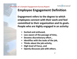 Portions of a Sample Engagement Survey Report

        Employee Engagement Definition
        Engagement refers to the degree to which 
        employees connect with their work and feel 
        committed to their organization and its goals.  
        People who are highly engaged in an activity:

            •   Excited and enthused,
            •   Less aware of the passage of time,
            •   Devotes discretionary effort ,
            •   Identifies with the tasks of the job,
            •   Thinks about the job activity,
            •   High level of Focus, and 
            •   Openly discusses job with others.
                                                 7
 