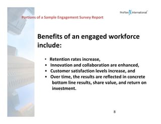 Portions of a Sample Engagement Survey Report



        Benefits of an engaged workforce 
        include:
            •   Retention rates increase,
            •   Innovation and collaboration are enhanced,
            •   Customer satisfaction levels increase, and
            •   Over time, the results are reflected in concrete 
                 bottom line results, share value, and return on 
                 investment.



                                                8
 