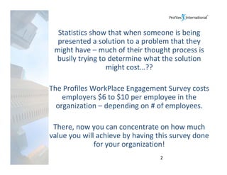 Statistics show that when someone is being 
  presented a solution to a problem that they 
 might have – much of their thought process is 
 busily trying to determine what the solution 
                 might cost…??

The Profiles WorkPlace Engagement Survey costs 
    employers $6 to $10 per employee in the 
  organization – depending on # of employees.

 There, now you can concentrate on how much 
value you will achieve by having this survey done 
              for your organization!
                                  2
 