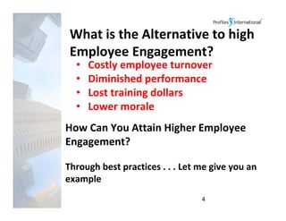 What is the Alternative to high 
 Employee Engagement?
  •   Costly employee turnover
  •   Diminished performance
  •   Lost training dollars
  •   Lower morale
How Can You Attain Higher Employee 
Engagement?

Through best practices . . . Let me give you an 
example
                                 4
 