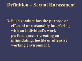 Definition – Sexual Harassment


3. Such conduct has the purpose or
   effect of unreasonably interfering
   with an individual’s work
   performance or creating an
   intimidating, hostile or offensive
   working environment.
 