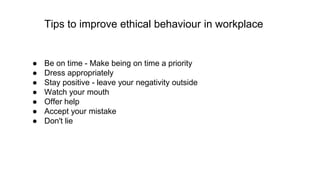Tips to improve ethical behaviour in workplace
● Be on time - Make being on time a priority
● Dress appropriately
● Stay positive - leave your negativity outside
● Watch your mouth
● Offer help
● Accept your mistake
● Don't lie
 