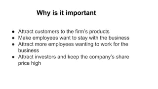 ● Attract customers to the firm’s products
● Make employees want to stay with the business
● Attract more employees wanting to work for the
business
● Attract investors and keep the company’s share
price high
Why is it important
 