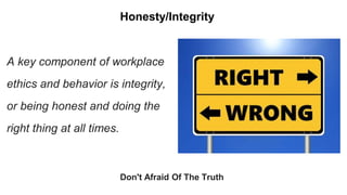 Honesty/Integrity
Don't Afraid Of The Truth
A key component of workplace
ethics and behavior is integrity,
or being honest and doing the
right thing at all times.
 