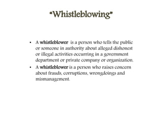 “Whistleblowing”
• A whistleblower is a person who tells the public
or someone in authority about alleged dishonest
or illegal activities occurring in a government
department or private company or organization.
• A whistleblower is a person who raises concern
about frauds, corruptions, wrongdoings and
mismanagement.
 