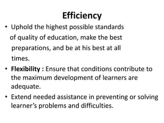 Efficiency
• Uphold the highest possible standards
of quality of education, make the best
preparations, and be at his best at all
times.
• Flexibility : Ensure that conditions contribute to
the maximum development of learners are
adequate.
• Extend needed assistance in preventing or solving
learner’s problems and difficulties.
 