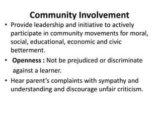 Community Involvement
• Provide leadership and initiative to actively
participate in community movements for moral,
social, educational, economic and civic
betterment.
• Openness : Not be prejudiced or discriminate
against a learner.
• Hear parent’s complaints with sympathy and
understanding and discourage unfair criticism.
 