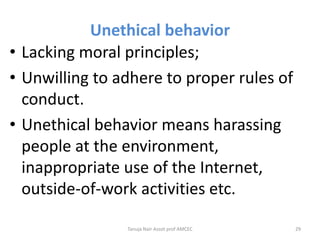 Unethical behavior
• Lacking moral principles;
• Unwilling to adhere to proper rules of
conduct.
• Unethical behavior means harassing
people at the environment,
inappropriate use of the Internet,
outside-of-work activities etc.
Tanuja Nair Assot prof AMCEC 29
 