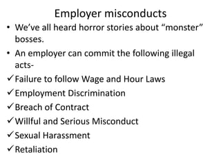 Employer misconducts
• We’ve all heard horror stories about “monster”
bosses.
• An employer can commit the following illegal
acts-
Failure to follow Wage and Hour Laws
Employment Discrimination
Breach of Contract
Willful and Serious Misconduct
Sexual Harassment
Retaliation
 
