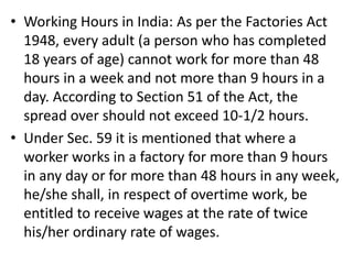 • Working Hours in India: As per the Factories Act
1948, every adult (a person who has completed
18 years of age) cannot work for more than 48
hours in a week and not more than 9 hours in a
day. According to Section 51 of the Act, the
spread over should not exceed 10-1/2 hours.
• Under Sec. 59 it is mentioned that where a
worker works in a factory for more than 9 hours
in any day or for more than 48 hours in any week,
he/she shall, in respect of overtime work, be
entitled to receive wages at the rate of twice
his/her ordinary rate of wages.
 