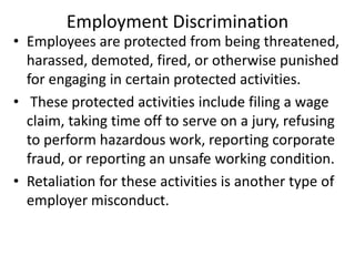 Employment Discrimination
• Employees are protected from being threatened,
harassed, demoted, fired, or otherwise punished
for engaging in certain protected activities.
• These protected activities include filing a wage
claim, taking time off to serve on a jury, refusing
to perform hazardous work, reporting corporate
fraud, or reporting an unsafe working condition.
• Retaliation for these activities is another type of
employer misconduct.
 