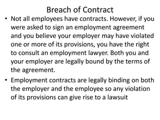 Breach of Contract
• Not all employees have contracts. However, if you
were asked to sign an employment agreement
and you believe your employer may have violated
one or more of its provisions, you have the right
to consult an employment lawyer. Both you and
your employer are legally bound by the terms of
the agreement.
• Employment contracts are legally binding on both
the employer and the employee so any violation
of its provisions can give rise to a lawsuit
 