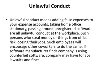 Unlawful Conduct
• Unlawful conduct means adding false expenses to
your expense accounts, taking home office
stationary, passing around unregistered software
are all unlawful conduct at the workplace. Such
persons who steal money or things from office
risk loosing their jobs. Such employees will
encourage other coworkers to do the same. If
software manufacturer finds company is using
counterfeit software, company may have to face
lawsuits and fines.
 