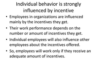 Individual behavior is strongly
influenced by incentive
• Employees in organizations are influenced
mainly by the incentives they get.
• Their work performance depends on the
number or amount of incentives they get.
• Individual employees will also influence other
employees about the incentives offered.
• So, employees will work only if they receive an
adequate amount of incentives.
 