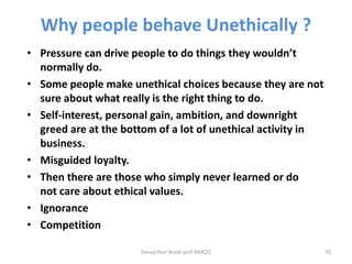 Why people behave Unethically ?
• Pressure can drive people to do things they wouldn’t
normally do.
• Some people make unethical choices because they are not
sure about what really is the right thing to do.
• Self-interest, personal gain, ambition, and downright
greed are at the bottom of a lot of unethical activity in
business.
• Misguided loyalty.
• Then there are those who simply never learned or do
not care about ethical values.
• Ignorance
• Competition
Tanuja Nair Assot prof AMCEC 70
 