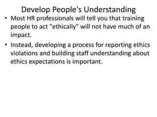 Develop People's Understanding
• Most HR professionals will tell you that training
people to act "ethically" will not have much of an
impact.
• Instead, developing a process for reporting ethics
violations and building staff understanding about
ethics expectations is important.
 