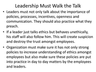 Leadership Must Walk the Talk
• Leaders must not only talk about the importance of
policies, processes, incentives, openness and
communication. They should also practice what they
preach.
• If a leader just talks ethics but behaves unethically,
his staff will also follow him. This will create suspicion
and destroy the trust amongst employees.
• Organization must make sure it has not only strong
policies to increase understanding of ethics amongst
employees but also make sure these policies are put
into practice in day to day matters by the employees
and leaders.
 