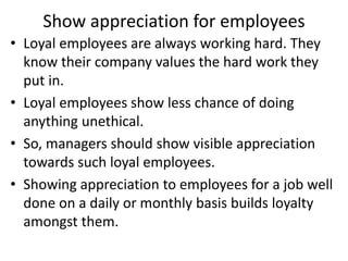 Show appreciation for employees
• Loyal employees are always working hard. They
know their company values the hard work they
put in.
• Loyal employees show less chance of doing
anything unethical.
• So, managers should show visible appreciation
towards such loyal employees.
• Showing appreciation to employees for a job well
done on a daily or monthly basis builds loyalty
amongst them.
 