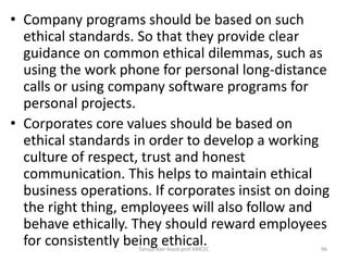 • Company programs should be based on such
ethical standards. So that they provide clear
guidance on common ethical dilemmas, such as
using the work phone for personal long-distance
calls or using company software programs for
personal projects.
• Corporates core values should be based on
ethical standards in order to develop a working
culture of respect, trust and honest
communication. This helps to maintain ethical
business operations. If corporates insist on doing
the right thing, employees will also follow and
behave ethically. They should reward employees
for consistently being ethical.Tanuja Nair Assot prof AMCEC 96
 