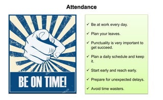 Attendance
 Be at work every day.
 Plan your leaves.
 Punctuality is very important to
get succeed.
 Plan a daily schedule and keep
it.
 Start early and reach early.
 Prepare for unexpected delays.
 Avoid time wasters.
 