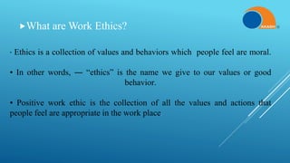 What are Work Ethics?
• Ethics is a collection of values and behaviors which people feel are moral.
• In other words, ― “ethics” is the name we give to our values or good
behavior.
• Positive work ethic is the collection of all the values and actions that
people feel are appropriate in the work place.
 