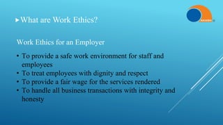 What are Work Ethics?
Work Ethics for an Employer
• To provide a safe work environment for staff and
employees
• To treat employees with dignity and respect
• To provide a fair wage for the services rendered
• To handle all business transactions with integrity and
honesty
 