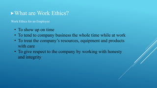 What are Work Ethics?
Work Ethics for an Employee
• To show up on time
• To tend to company business the whole time while at work
• To treat the company’s resources, equipment and products
with care
• To give respect to the company by working with honesty
and integrity
 