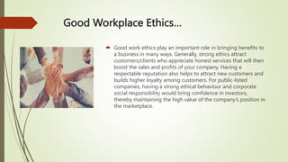 Good Workplace Ethics…
 Good work ethics play an important role in bringing benefits to
a business in many ways. Generally, strong ethics attract
customers/clients who appreciate honest services that will then
boost the sales and profits of your company. Having a
respectable reputation also helps to attract new customers and
builds higher loyalty among customers. For public-listed
companies, having a strong ethical behaviour and corporate
social responsibility would bring confidence in investors,
thereby maintaining the high value of the company’s position in
the marketplace.
 