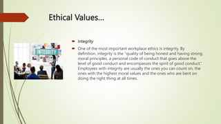 Ethical Values…
 Integrity
 One of the most important workplace ethics is integrity. By
definition, integrity is the “quality of being honest and having strong
moral principles, a personal code of conduct that goes above the
level of good conduct and encompasses the spirit of good conduct.”
Employees with integrity are usually the ones you can count on, the
ones with the highest moral values and the ones who are bent on
doing the right thing at all times.
 