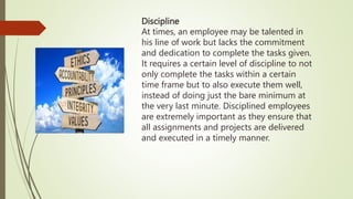 Discipline
At times, an employee may be talented in
his line of work but lacks the commitment
and dedication to complete the tasks given.
It requires a certain level of discipline to not
only complete the tasks within a certain
time frame but to also execute them well,
instead of doing just the bare minimum at
the very last minute. Disciplined employees
are extremely important as they ensure that
all assignments and projects are delivered
and executed in a timely manner.
 