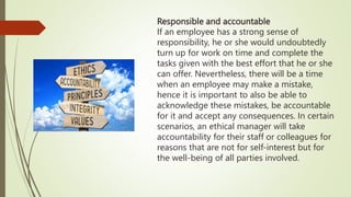 Responsible and accountable
If an employee has a strong sense of
responsibility, he or she would undoubtedly
turn up for work on time and complete the
tasks given with the best effort that he or she
can offer. Nevertheless, there will be a time
when an employee may make a mistake,
hence it is important to also be able to
acknowledge these mistakes, be accountable
for it and accept any consequences. In certain
scenarios, an ethical manager will take
accountability for their staff or colleagues for
reasons that are not for self-interest but for
the well-being of all parties involved.
 