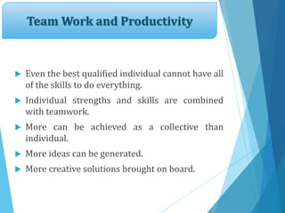 Team Work and Productivity
 Even the best qualified individual cannot have all
of the skills to do everything.
 Individual strengths and skills are combined
with teamwork.
 More can be achieved as a collective than
individual.
 More ideas can be generated.
 More creative solutions brought on board.
 