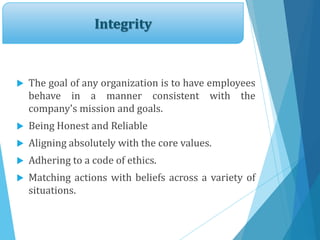 Integrity
 The goal of any organization is to have employees
behave in a manner consistent with the
company's mission and goals.
 Being Honest and Reliable
 Aligning absolutely with the core values.
 Adhering to a code of ethics.
 Matching actions with beliefs across a variety of
situations.
 