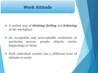 Work Attitude
 A settled way of thinking, feeling and behaving
in the workplace.
 An acceptable and unacceptable evaluation of
particular person, people, objects, events
happenings or ideas.
 Each individual worker has a different level of
attitude to work.
 