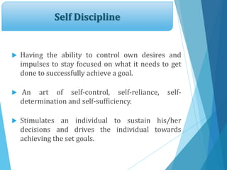 Self Discipline
 Having the ability to control own desires and
impulses to stay focused on what it needs to get
done to successfully achieve a goal.
 An art of self-control, self-reliance, self-
determination and self-sufficiency.
 Stimulates an individual to sustain his/her
decisions and drives the individual towards
achieving the set goals.
 