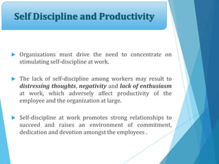 Self Discipline and Productivity
 Organizations must drive the need to concentrate on
stimulating self-discipline at work.
 The lack of self-discipline among workers may result to
distressing thoughts, negativity and lack of enthusiasm
at work, which adversely affect productivity of the
employee and the organization at large.
 Self-discipline at work promotes strong relationships to
succeed and raises an environment of commitment,
dedication and devotion amongst the employees .
 