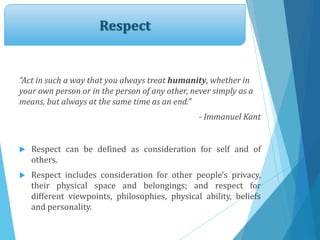 Respect
“Act in such a way that you always treat humanity, whether in
your own person or in the person of any other, never simply as a
means, but always at the same time as an end.”
- Immanuel Kant
 Respect can be defined as consideration for self and of
others.
 Respect includes consideration for other people's privacy,
their physical space and belongings; and respect for
different viewpoints, philosophies, physical ability, beliefs
and personality.
 