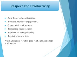 Respect and Productivity
 Contributes to job satisfaction.
 Increases employee engagement.
 Creates a fair environment.
 Respect is a stress reducer.
 Improves knowledge sharing.
 Boosts the bottom line.
Which ultimately result in good relationship and high
productivity
 