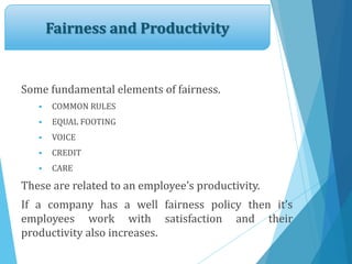 Fairness and Productivity
Some fundamental elements of fairness.
 COMMON RULES
 EQUAL FOOTING
 VOICE
 CREDIT
 CARE
These are related to an employee’s productivity.
If a company has a well fairness policy then it’s
employees work with satisfaction and their
productivity also increases.
 