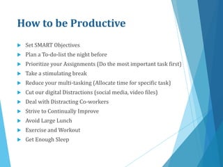 How to be Productive
 Set SMART Objectives
 Plan a To-do-list the night before
 Prioritize your Assignments (Do the most important task first)
 Take a stimulating break
 Reduce your multi-tasking (Allocate time for specific task)
 Cut our digital Distractions (social media, video files)
 Deal with Distracting Co-workers
 Strive to Continually Improve
 Avoid Large Lunch
 Exercise and Workout
 Get Enough Sleep
 