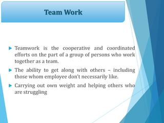 Team Work
 Teamwork is the cooperative and coordinated
efforts on the part of a group of persons who work
together as a team.
 The ability to get along with others – including
those whom employee don’t necessarily like.
 Carrying out own weight and helping others who
are struggling
 