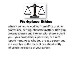 Workplace Ethics
When it comes to working in an office or other
professional setting, etiquette matters. How you
present yourself and interact with those around
you—your coworkers, supervisors, or direct
reports—speaks to who you are as a person and
as a member of the team. It can also directly
influence the course of your career.
 