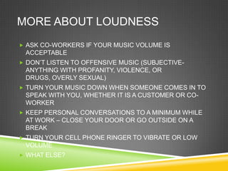 MORE ABOUT LOUDNESS
 ASK CO-WORKERS IF YOUR MUSIC VOLUME IS
 ACCEPTABLE
 DON‘T LISTEN TO OFFENSIVE MUSIC (SUBJECTIVE-
 ANYTHING WITH PROFANITY, VIOLENCE, OR
 DRUGS, OVERLY SEXUAL)
 TURN YOUR MUSIC DOWN WHEN SOMEONE COMES IN TO
 SPEAK WITH YOU, WHETHER IT IS A CUSTOMER OR CO-
 WORKER
 KEEP PERSONAL CONVERSATIONS TO A MINIMUM WHILE
 AT WORK – CLOSE YOUR DOOR OR GO OUTSIDE ON A
 BREAK
 TURN YOUR CELL PHONE RINGER TO VIBRATE OR LOW
 VOLUME
 WHAT ELSE?
 