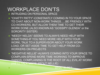 WORKPLACE DON‘TS
 INTRUDING ON PERSONAL SPACE
 ―CHATTY PATTY‖-CONSTANTLY COMING IN TO YOUR SPACE
    TO CHAT ABOUT NON-WORK THINGS…..BE FRIENDLY WITH
    CO-WORKERS, BUT ALLOW THEM TIME TO GET THEIR
    WORK DONE (ALSO KNOWN AS ―GOSSIPY GLENDA‖ or the
    SORORITY SISTER)
 ―NEEDY NELDA‖-SEEMS TO ALWAYS NEED HELP WITH
    SOMETHING-IF YOU NEED MORE HELP WITH YOUR
    WORK, TALK TO A SUPERVISOR ABOUT YOUR WORK
    LOAD, OR SET ASIDE TIME TO GET HELP FROM CO-
    WORKERS ON PROJECTS
 ―NEGATIVE NELLIE‖-ALWAYS COMING INTO YOUR SPACE TO
    COMPLAIN-SPEND MORE TIME WORKING TO IMPROVE
    THINGS, COMPLAINING IS THE ROOT OF ALL EVIL AT WORK!
    (WE‘LL TALK MORE ABOUT NELLIE)
                               WHAT ELSE?
 