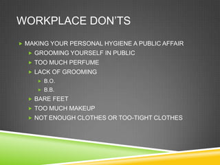WORKPLACE DON‘TS
 MAKING YOUR PERSONAL HYGIENE A PUBLIC AFFAIR
   GROOMING YOURSELF IN PUBLIC
   TOO MUCH PERFUME
   LACK OF GROOMING
      B.O.
      B.B.
   BARE FEET
   TOO MUCH MAKEUP
   NOT ENOUGH CLOTHES OR TOO-TIGHT CLOTHES
 
